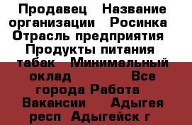 Продавец › Название организации ­ Росинка › Отрасль предприятия ­ Продукты питания, табак › Минимальный оклад ­ 16 000 - Все города Работа » Вакансии   . Адыгея респ.,Адыгейск г.